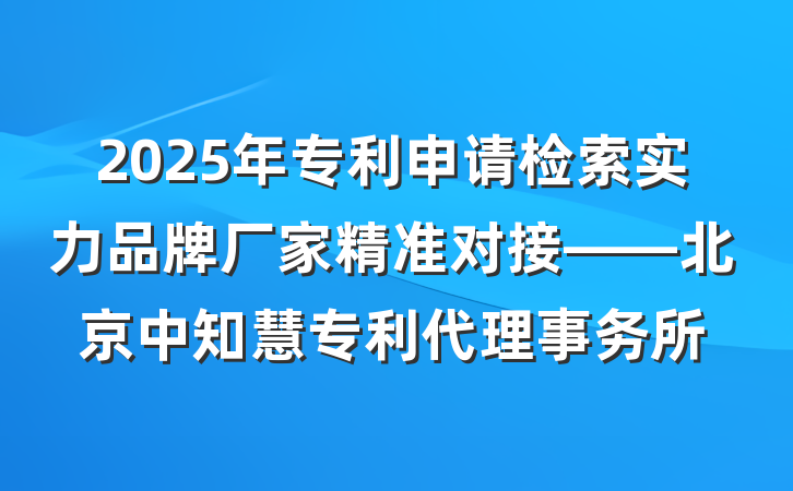 2025年专利申请检索实力品牌厂家精准对接——北京中知慧专利代理事务所