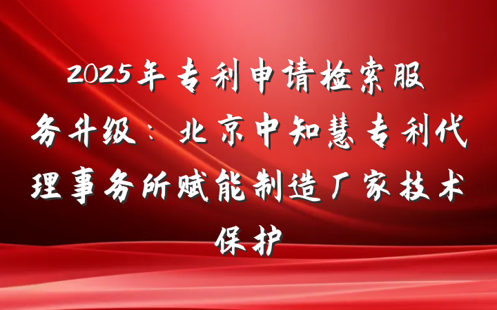 2025年专利申请检索服务升级:北京中知慧专利代理事务所赋能制造厂家技术保护