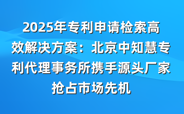 2025年专利申请检索高效解决方案:北京中知慧专利代理事务所携手源头厂家抢占市场先机