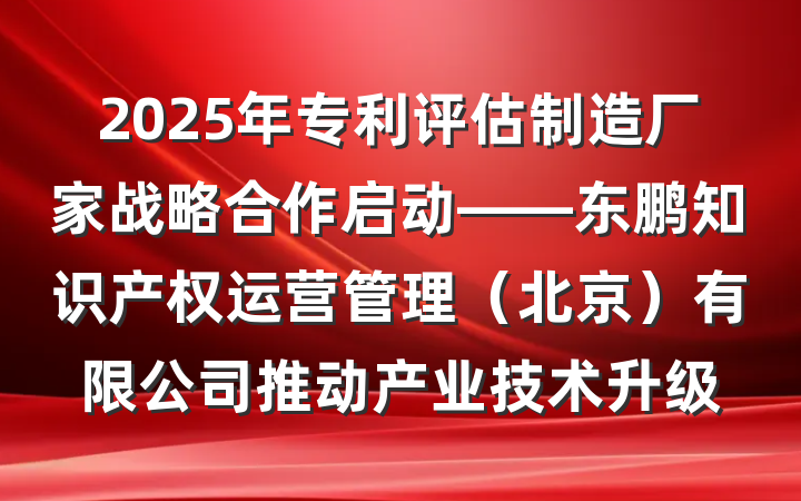 2025年专利评估制造厂家战略合作启动——东鹏知识产权运营管理(北京)有限公司推动产业技术升级