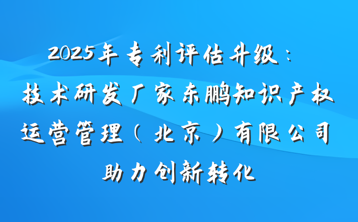 2025年专利评估升级：技术研发厂家东鹏知识产权运营管理（北京）有限公司助力创新转化