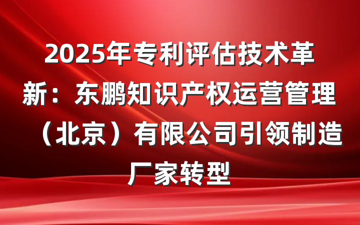 2025年专利评估技术革新:东鹏知识产权运营管理(北京)有限公司引领制造厂家转型