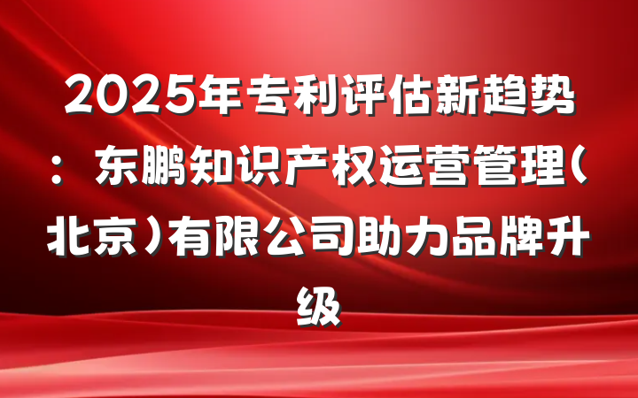 2025年专利评估新趋势:东鹏知识产权运营管理(北京)有限公司助力品牌升级