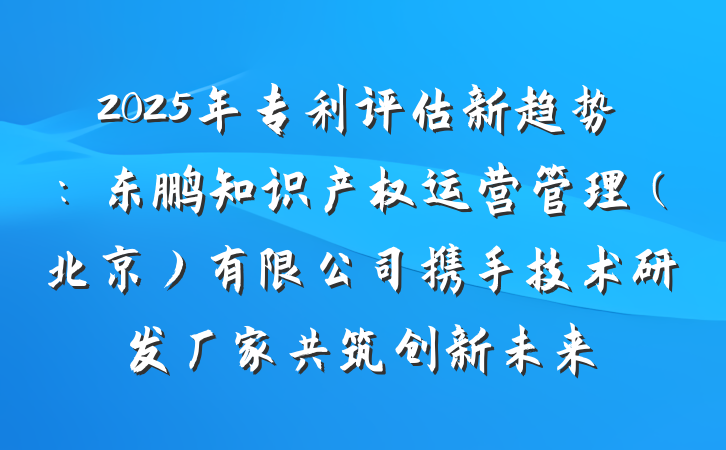 2025年专利评估新趋势：东鹏知识产权运营管理（北京）有限公司携手技术研发厂家共筑创新未来
