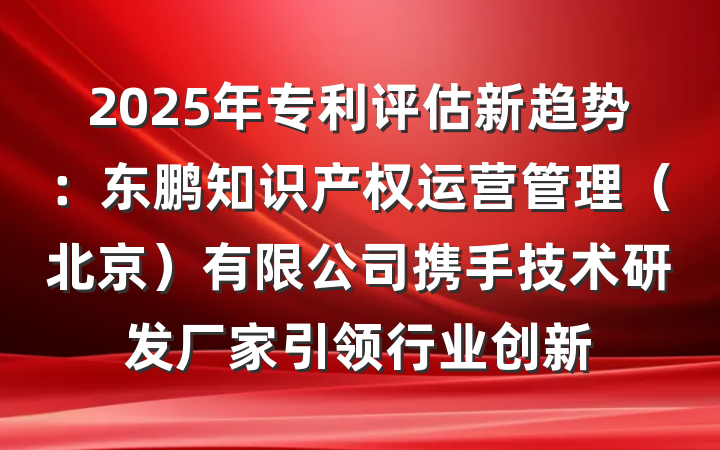 2025年专利评估新趋势：东鹏知识产权运营管理（北京）有限公司携手技术研发厂家引领行业创新