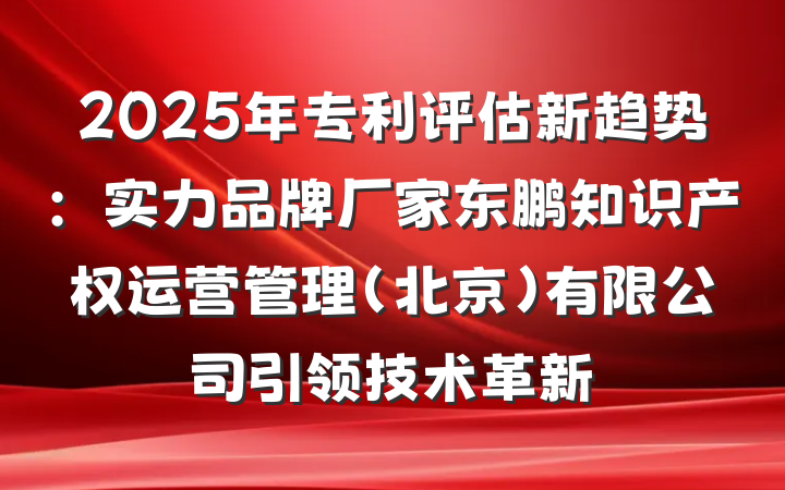 2025年专利评估新趋势：实力品牌厂家东鹏知识产权运营管理（北京）有限公司引领技术革新