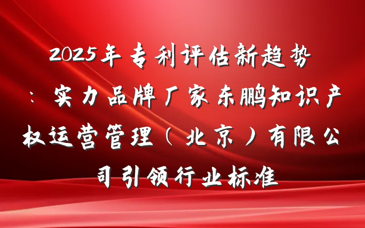 2025年专利评估新趋势:实力品牌厂家东鹏知识产权运营管理(北京)有限公司引领行业标准