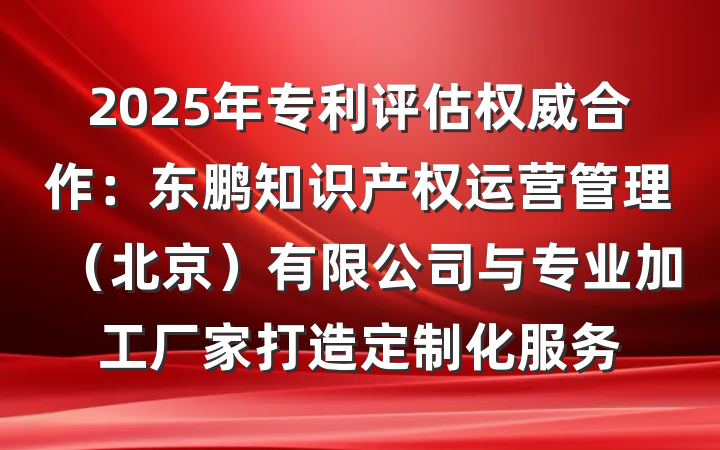 2025年专利评估权威合作：东鹏知识产权运营管理（北京）有限公司与专业加工厂家打造定制化服务
