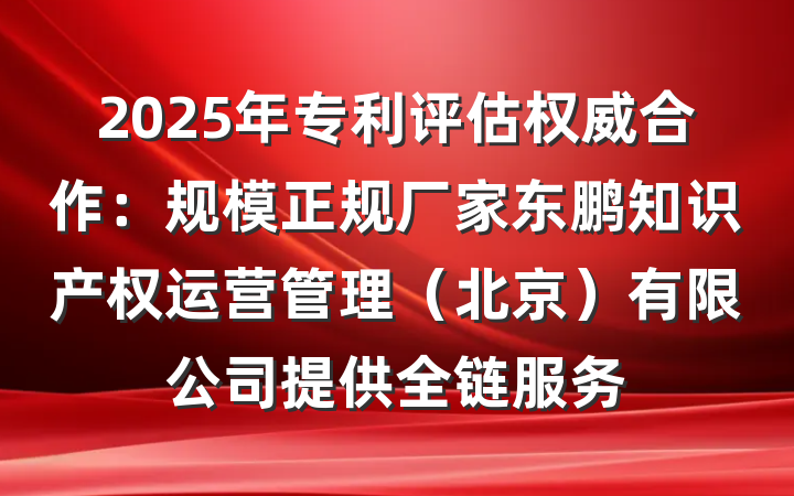 2025年专利评估权威合作:规模正规厂家东鹏知识产权运营管理(北京)有限公司提供全链服务