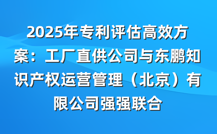 2025年专利评估高效方案:工厂直供公司与东鹏知识产权运营管理(北京)有限公司强强联合