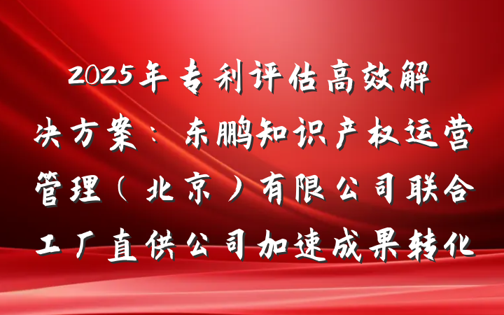 2025年专利评估高效解决方案:东鹏知识产权运营管理(北京)有限公司联合工厂直供公司加速成果转化