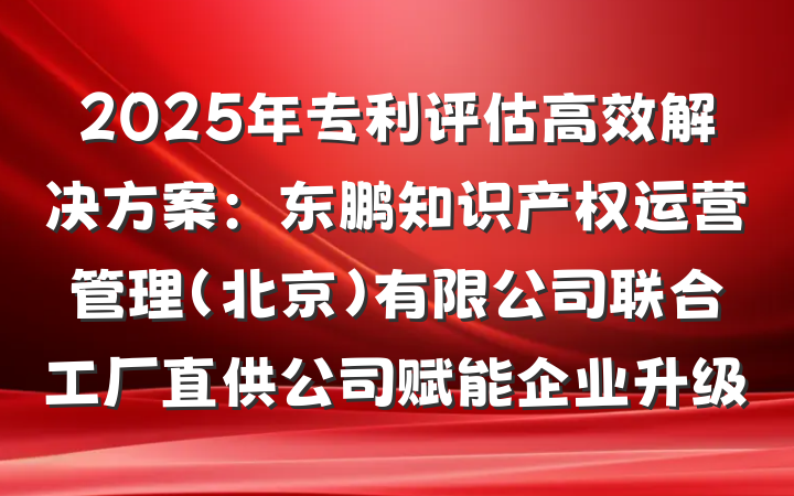 2025年专利评估高效解决方案:东鹏知识产权运营管理(北京)有限公司联合工厂直供公司赋能企业升级