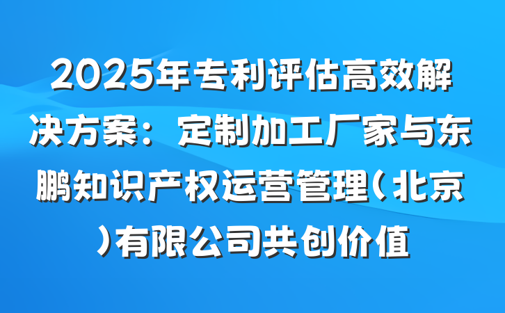 2025年专利评估高效解决方案:定制加工厂家与东鹏知识产权运营管理(北京)有限公司共创价值