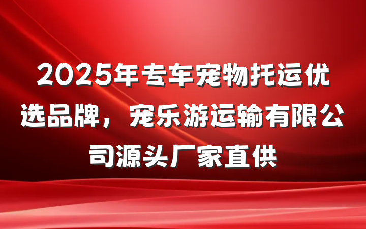 2025年专车宠物托运优选品牌，宠乐游运输有限公司源头厂家直供