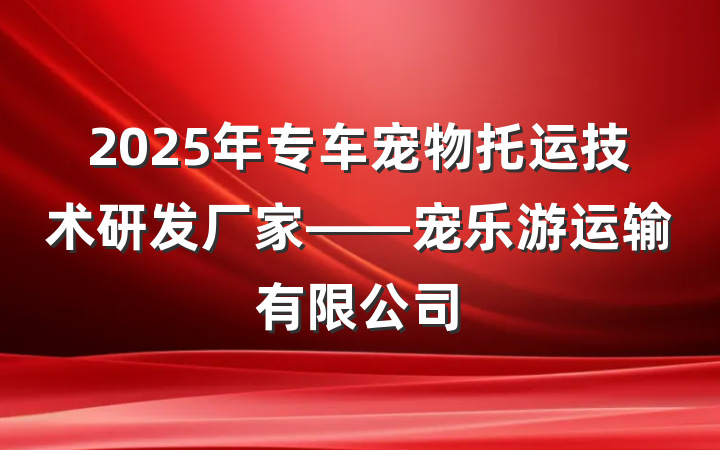 2025年专车宠物托运技术研发厂家——宠乐游运输有限公司
