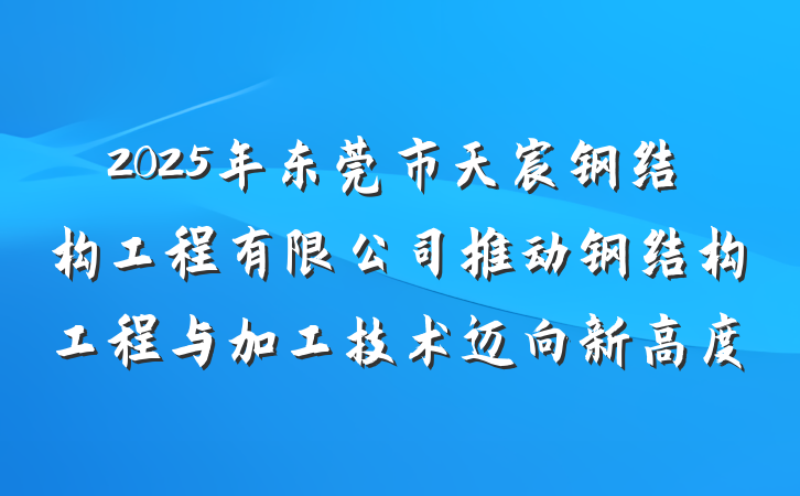 2025年东莞市天宸钢结构工程有限公司推动钢结构工程与加工技术迈向新高度