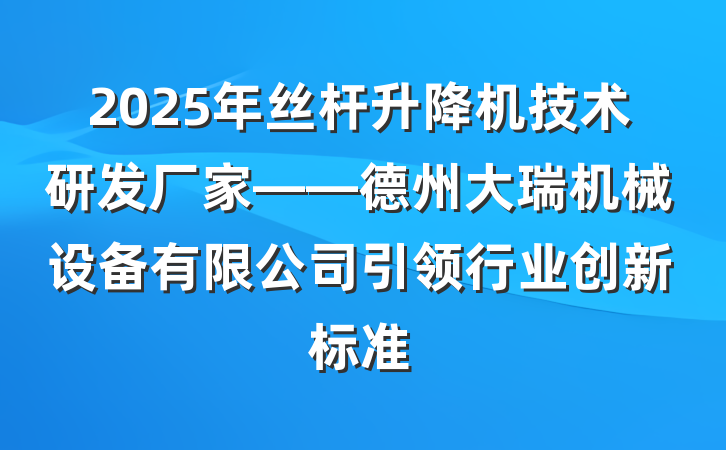 2025年丝杆升降机技术研发厂家——德州大瑞机械设备有限公司引领行业创新标准