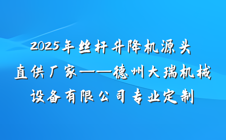 2025年丝杆升降机源头直供厂家——德州大瑞机械设备有限公司专业定制