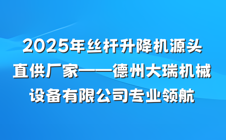 2025年丝杆升降机源头直供厂家——德州大瑞机械设备有限公司专业领航