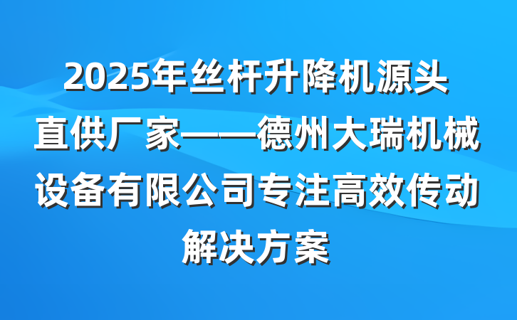 2025年丝杆升降机源头直供厂家——德州大瑞机械设备有限公司专注高效传动解决方案