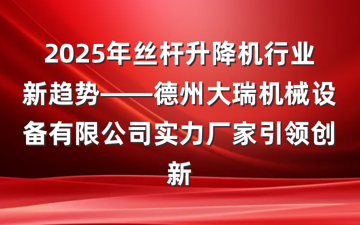 2025年丝杆升降机行业新趋势——德州大瑞机械设备有限公司实力厂家引领创新