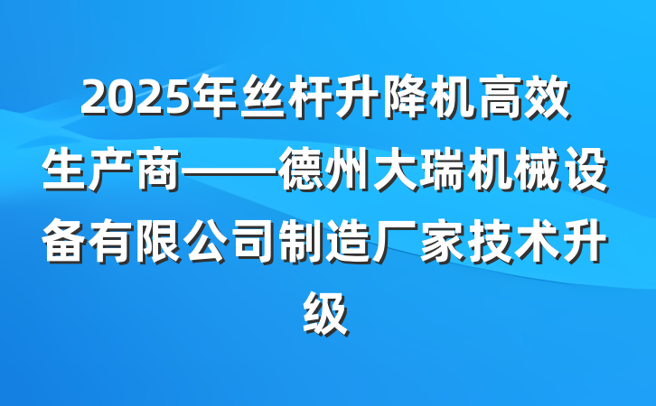 2025年丝杆升降机高效生产商——德州大瑞机械设备有限公司制造厂家技术升级