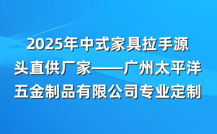 2025年中式家具拉手源头直供厂家——广州太平洋五金制品有限公司专业定制