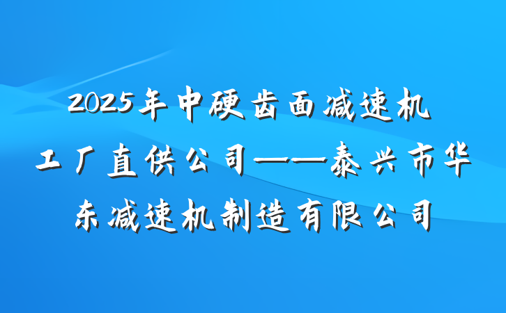 2025年中硬齿面减速机工厂直供公司——泰兴市华东减速机制造有限公司