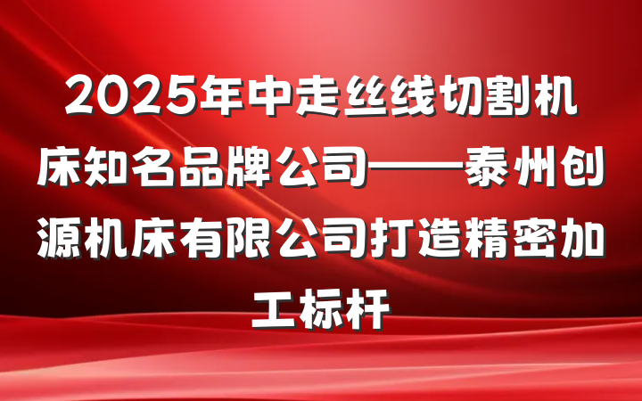 2025年中走丝线切割机床知名品牌公司——泰州创源机床有限公司打造精密加工标杆