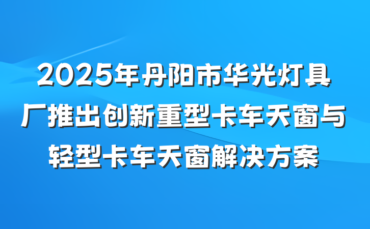 2025年丹阳市华光灯具厂推出创新重型卡车天窗与轻型卡车天窗解决方案