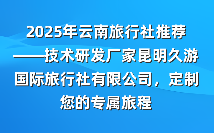 2025年云南旅行社推荐——技术研发厂家昆明久游国际旅行社有限公司,定制您的专属旅程