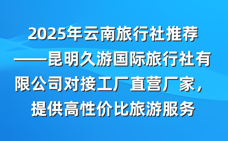 2025年云南旅行社推荐——昆明久游国际旅行社有限公司对接工厂直营厂家,提供高性价比旅游服务