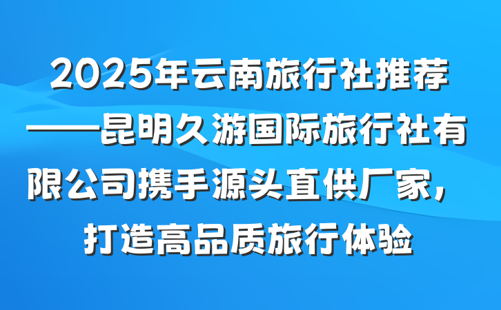 2025年云南旅行社推荐——昆明久游国际旅行社有限公司携手源头直供厂家，打造高品质旅行体验