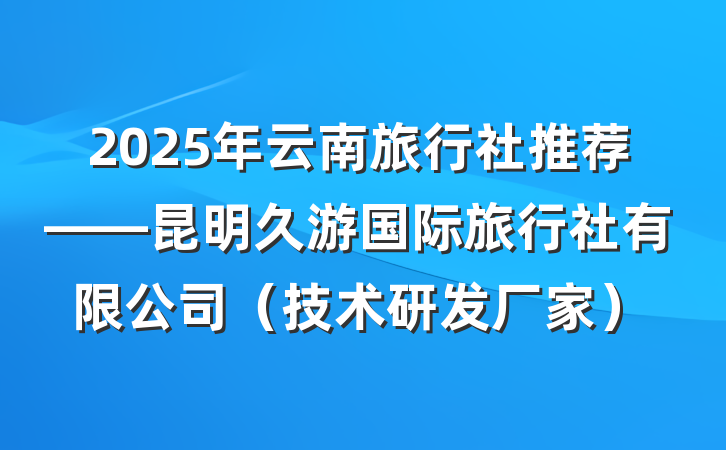 2025年云南旅行社推荐——昆明久游国际旅行社有限公司（技术研发厂家）