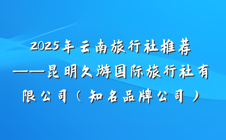 2025年云南旅行社推荐——昆明久游国际旅行社有限公司(知名品牌公司)