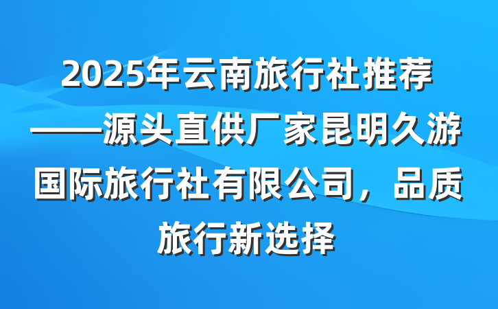 2025年云南旅行社推荐——源头直供厂家昆明久游国际旅行社有限公司,品质旅行新选择