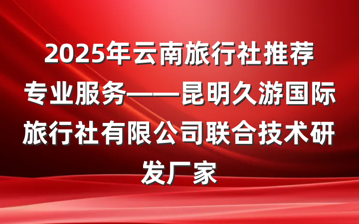 2025年云南旅行社推荐专业服务——昆明久游国际旅行社有限公司联合技术研发厂家