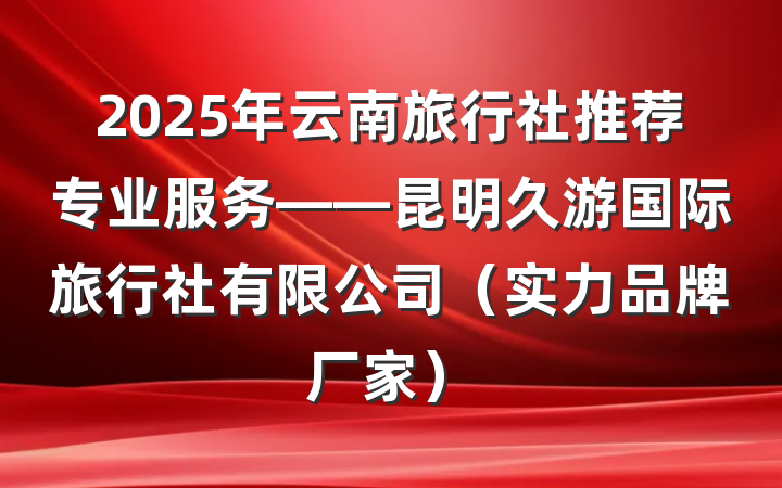 2025年云南旅行社推荐专业服务——昆明久游国际旅行社有限公司(实力品牌厂家)