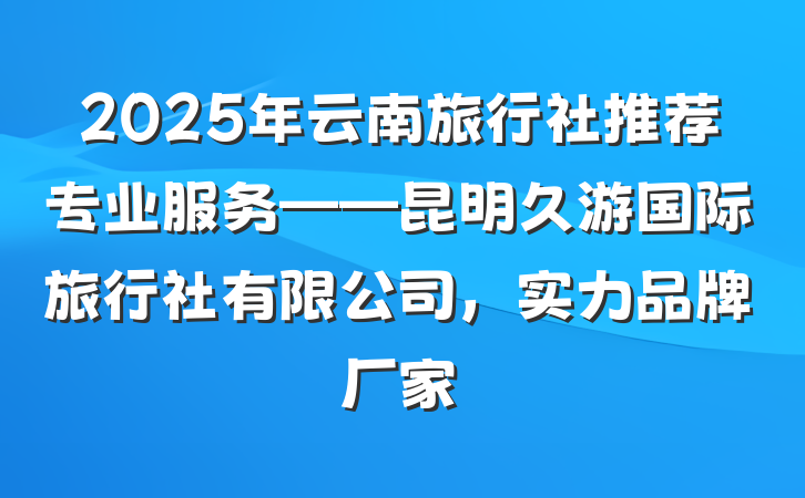 2025年云南旅行社推荐专业服务——昆明久游国际旅行社有限公司，实力品牌厂家