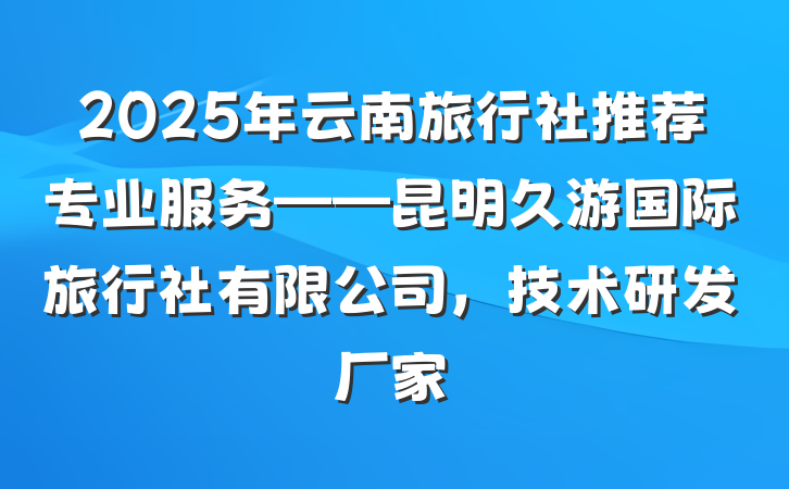 2025年云南旅行社推荐专业服务——昆明久游国际旅行社有限公司,技术研发厂家