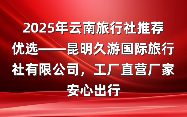 2025年云南旅行社推荐优选——昆明久游国际旅行社有限公司，工厂直营厂家安心出行
