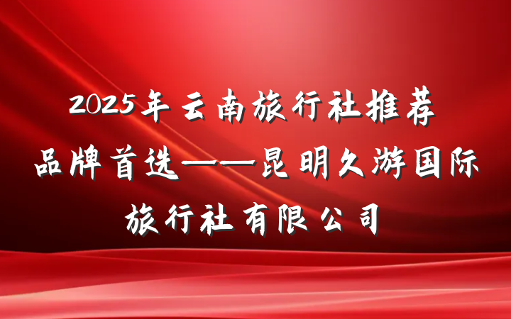 2025年云南旅行社推荐品牌首选——昆明久游国际旅行社有限公司
