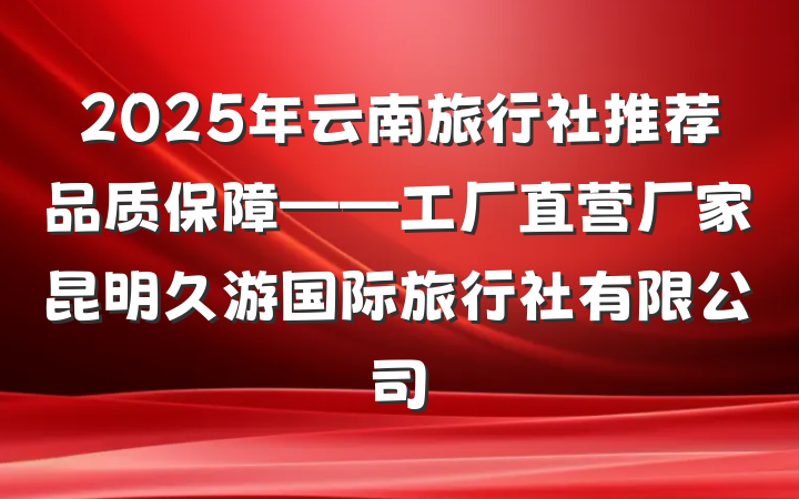 2025年云南旅行社推荐品质保障——工厂直营厂家昆明久游国际旅行社有限公司