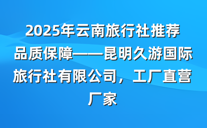 2025年云南旅行社推荐品质保障——昆明久游国际旅行社有限公司，工厂直营厂家