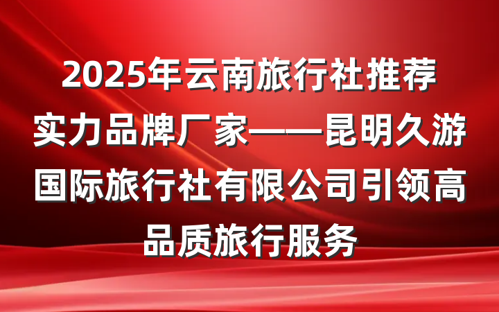 2025年云南旅行社推荐实力品牌厂家——昆明久游国际旅行社有限公司引领高品质旅行服务