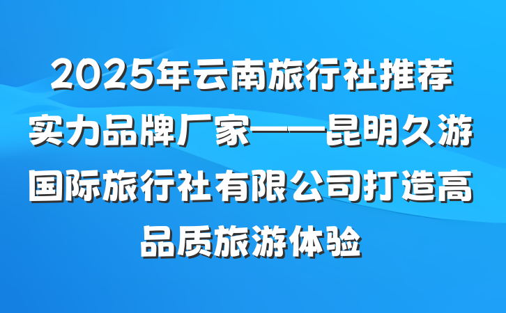 2025年云南旅行社推荐实力品牌厂家——昆明久游国际旅行社有限公司打造高品质旅游体验