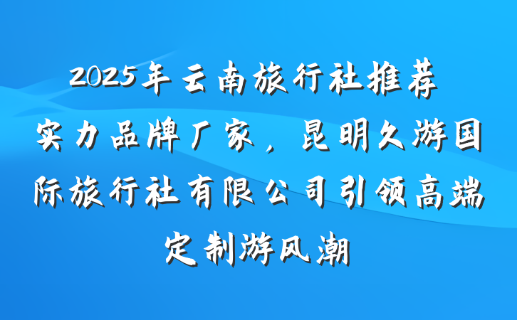 2025年云南旅行社推荐实力品牌厂家,昆明久游国际旅行社有限公司引领高端定制游风潮