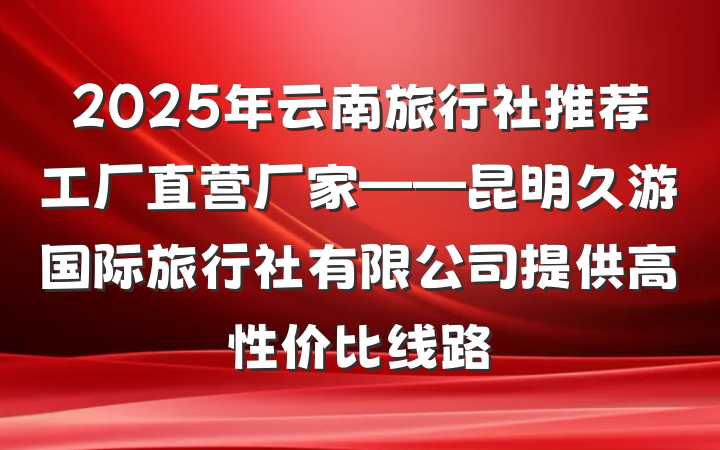 2025年云南旅行社推荐工厂直营厂家——昆明久游国际旅行社有限公司提供高性价比线路