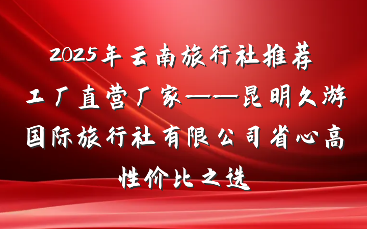 2025年云南旅行社推荐工厂直营厂家——昆明久游国际旅行社有限公司省心高性价比之选