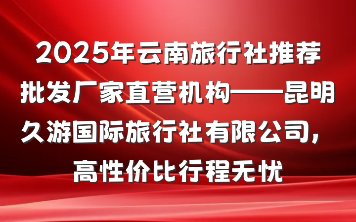 2025年云南旅行社推荐批发厂家直营机构——昆明久游国际旅行社有限公司，高性价比行程无忧